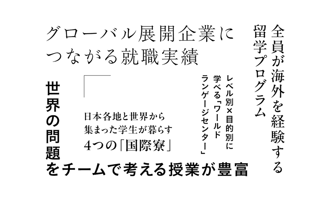 グローバル展開企業につながる就職実績 全員が海外を経験する留学プログラム レベル別×目的別に学べる「ワールドランゲージセンター」 日本各地と世界から集まった学生が暮らす4つの「国際寮」 世界の問題をチームで考える授業が豊富